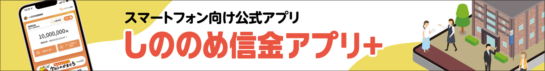 スマートフォンをご利用の方向け しののめ信金アプリ＋ スマホアプリから口座の残高や入出金明細、その他各種申込など幅広いお手続きが可能!!