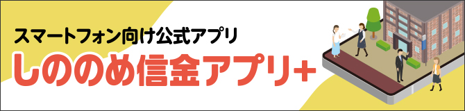 スマートフォンをご利用の方向け しののめ信金アプリ＋ スマホアプリから口座の残高や入出金明細、その他各種申込など幅広いお手続きが可能!!