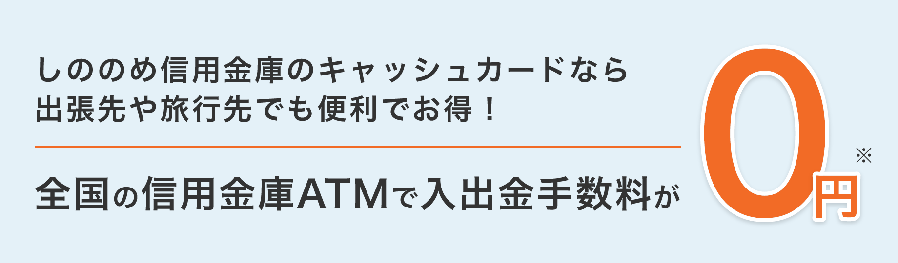しののめ信用金庫のキャッシュカードなら出張先や旅行先でも便利でお得! 全国の信用金庫ATMで入出金手数料が 0円※