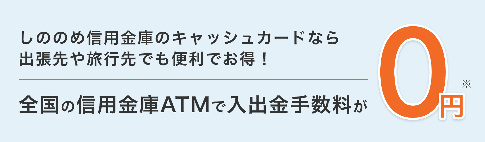 しののめ信用金庫のキャッシュカードなら出張先や旅行先でも便利でお得！ 全国の信用金庫ATMで入出金手数料が 0円※