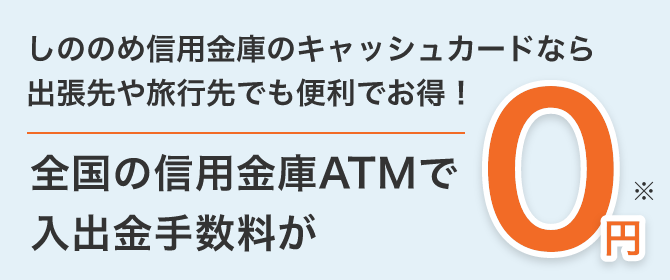しののめ信用金庫のキャッシュカードなら出張先や旅行先でも便利でお得! 全国の信用金庫ATMで入出金手数料が 0円※