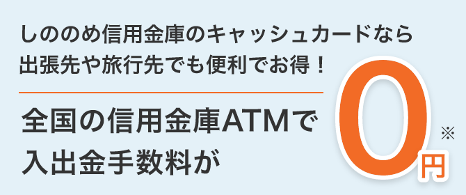 しののめ信用金庫のキャッシュカードなら出張先や旅行先でも便利でお得！ 全国の信用金庫ATMで入出金手数料が 0円※