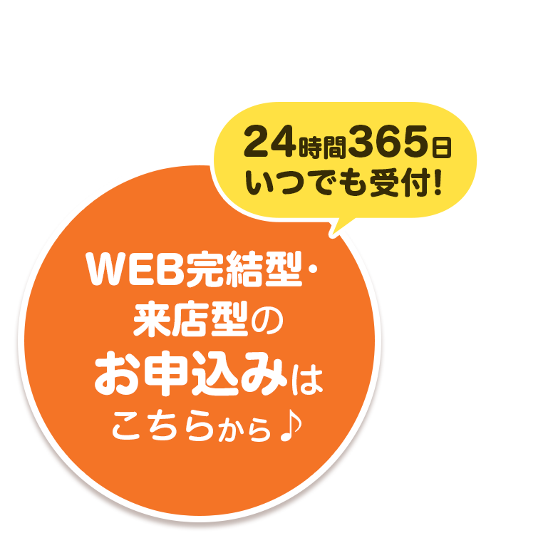 24時間365日いつでも受付！WEB完結型・来店型のお申込みはこちらから♪