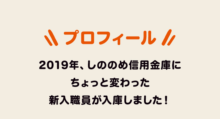 プロフィール 2019年、しののめ信用金庫に ちょっと変わった 新入職員が入庫しました！