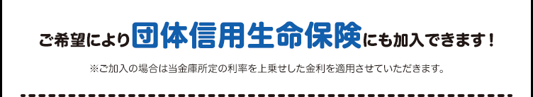 ご希望により団体信用生命保険にも加入できます！※ご加入の場合は当金庫所定の利率を上乗せした金利を適用させていただきます。