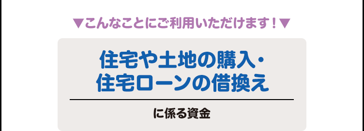 ▼こんなことにご利用いただけます！▼ 住宅や土地の購入・
住宅ローンの借換えに係る資金