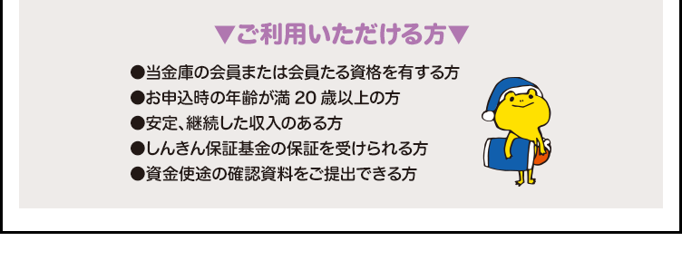 ▼ご利用いただける方▼●当金庫の会員または会員たる資格を有する方 ●お申込時の年齢が満20歳以上の方 ●安定、継続した収入のある方 ●しんきん保証基金の保証を受けられる方 ●資金使途の確認資料をご提出できる方