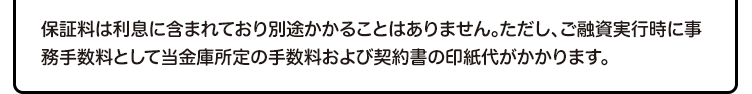 保証料は利息に含まれており別途かかることはありません。ただし、ご融資実行時に事務手数料として当金庫所定の手数料および契約書の印紙代がかかります。
