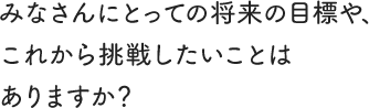 みなさんにとっての将来の目標や、これから挑戦したいことはありますか?