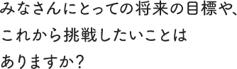 みなさんにとっての将来の目標や、これから挑戦したいことはありますか？