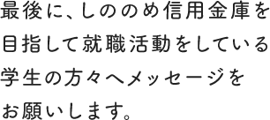 最後に、しののめ信用金庫を目指して就職活動をしている学生の方々へメッセージをお願いします。