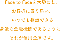 Face to Faceを大切にし、お客様に寄り添い、いつでも相談できる身近な金融機関であるように。それが信用金庫です。