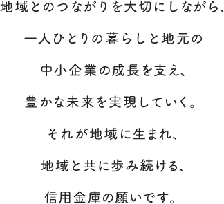 地域とのつながりを大切にしながら、一人ひとりの暮らしと地元の中小企業の成長を支え、豊かな未来を実現していく。それが地域に生まれ、地域と共に歩み続ける、信用金庫の願いです。